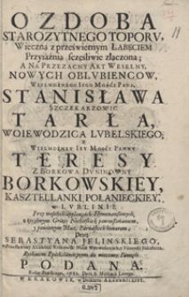 Ozdoba Starozytnego Toporu : Wieczna z prześwietnym Łabęciem Przyiaźnią sczęśliwie złączona : A Na Przezacny Akt Weselny, Nowych Oblubiencow [...] Stanisława Szczekarzowic Tarła [...] Y [...] Teresy Z Borkowa Duninowny Borkowskiey [...] W Lublinie [...] Przez Sebastyana Jelinskiego [...] Rythmem Epithalamicznym do wieczney Pamięci Podana Roku Pańskiego 1682 Dnia 8 Miesiąca Lutego