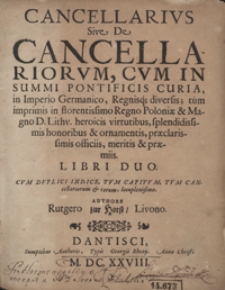 Cancellarius Sive De Cancellariorum Cum In Summi Pontificis Curia in Imperio Germanico Regnisq[ue] diversis, tum imprimis in florentissimo Regno Poloniae et Magno D[ucatus] Lithu[aniae] heroicis virtutibus, splendidissimis honoribus et ornamentis, praeclarissimis officiis, meritis et praemiis Libri Duo [...]